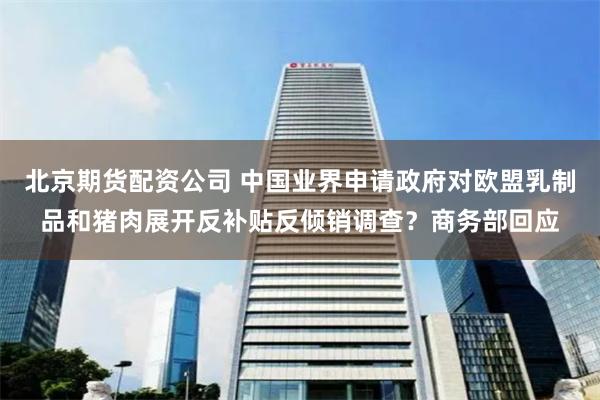 北京期货配资公司 中国业界申请政府对欧盟乳制品和猪肉展开反补贴反倾销调查？商务部回应