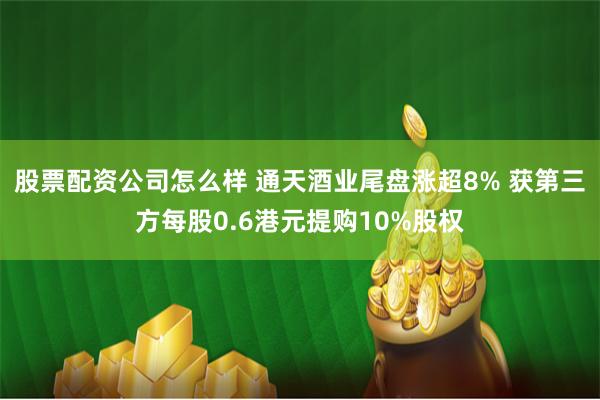 股票配资公司怎么样 通天酒业尾盘涨超8% 获第三方每股0.6港元提购10%股权