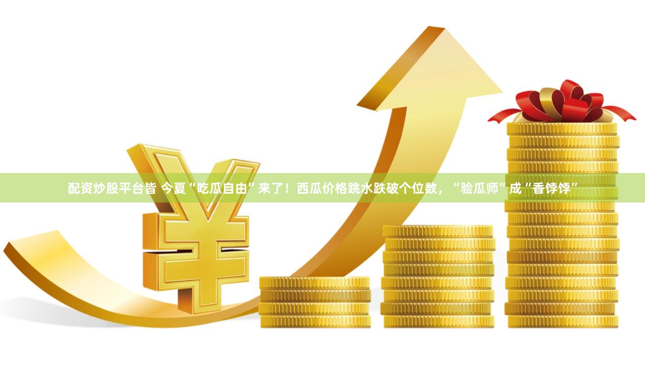 配资炒股平台皆 今夏“吃瓜自由”来了！西瓜价格跳水跌破个位数，“验瓜师”成“香饽饽”