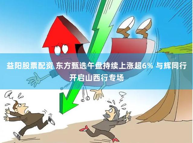 益阳股票配资 东方甄选午盘持续上涨超6% 与辉同行开启山西行专场