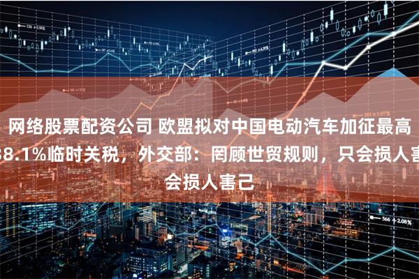 网络股票配资公司 欧盟拟对中国电动汽车加征最高达38.1%临时关税，外交部：罔顾世贸规则，只会损人害己