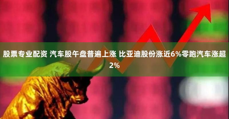 股票专业配资 汽车股午盘普遍上涨 比亚迪股份涨近6%零跑汽车涨超2%