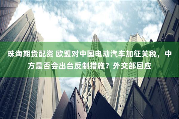 珠海期货配资 欧盟对中国电动汽车加征关税，中方是否会出台反制措施？外交部回应