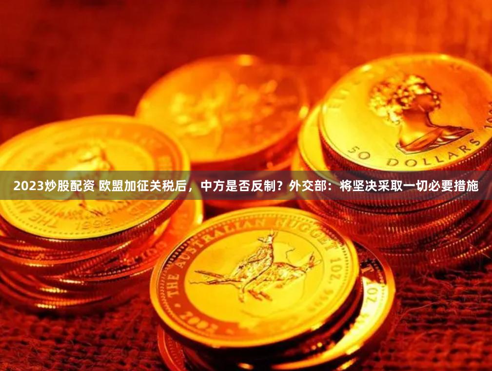 2023炒股配资 欧盟加征关税后，中方是否反制？外交部：将坚决采取一切必要措施