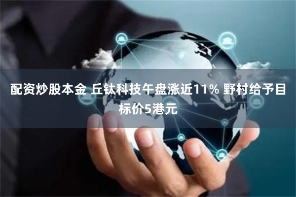 配资炒股本金 丘钛科技午盘涨近11% 野村给予目标价5港元