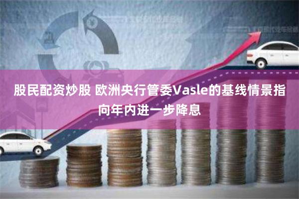 股民配资炒股 欧洲央行管委Vasle的基线情景指向年内进一步降息