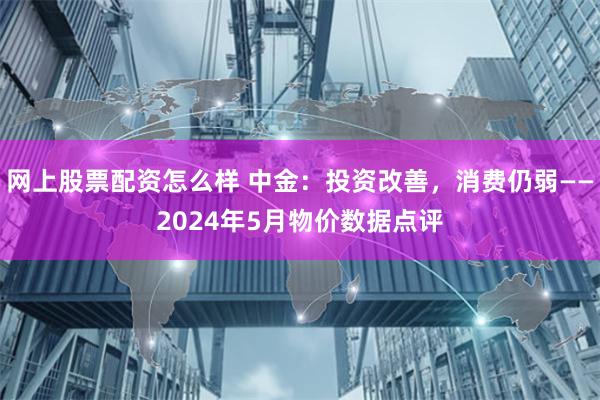 网上股票配资怎么样 中金：投资改善，消费仍弱——2024年5月物价数据点评