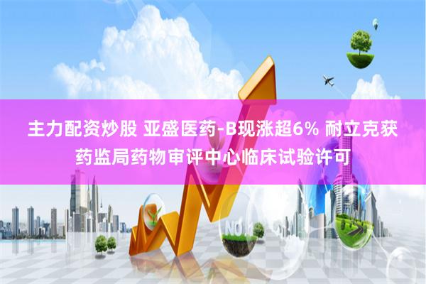 主力配资炒股 亚盛医药-B现涨超6% 耐立克获药监局药物审评中心临床试验许可