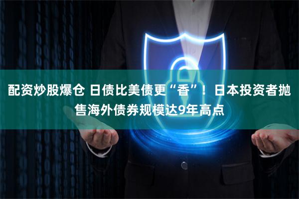 配资炒股爆仓 日债比美债更“香”！日本投资者抛售海外债券规模达9年高点
