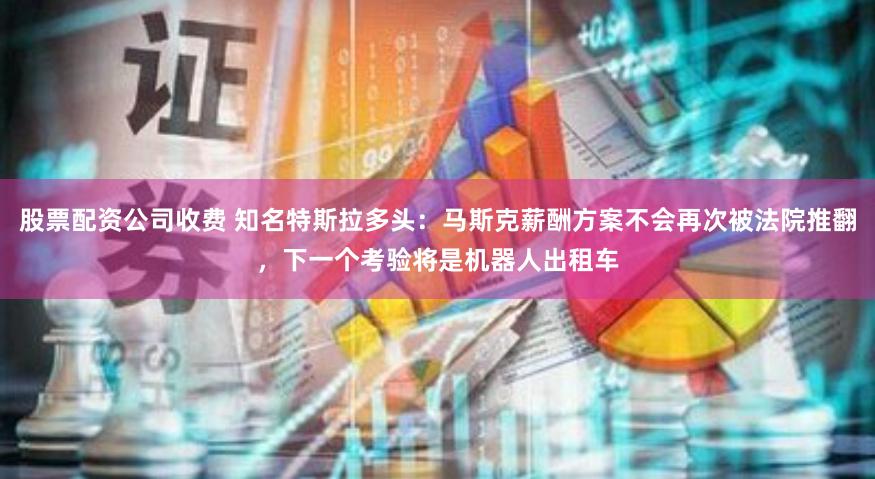 股票配资公司收费 知名特斯拉多头：马斯克薪酬方案不会再次被法院推翻，下一个考验将是机器人出租车