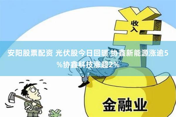 安阳股票配资 光伏股今日回暖 协鑫新能源涨逾5%协鑫科技涨超2%