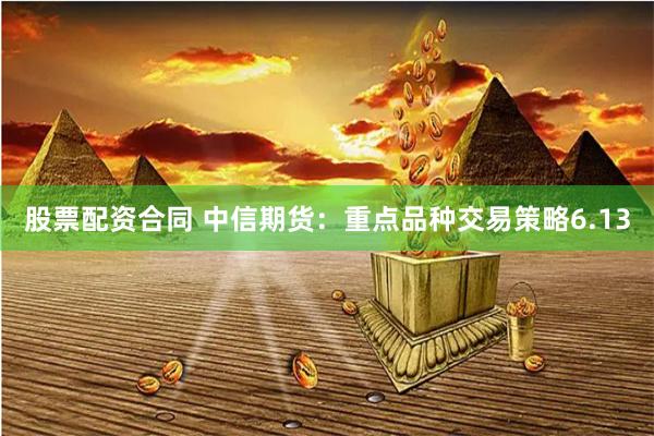股票配资合同 中信期货：重点品种交易策略6.13