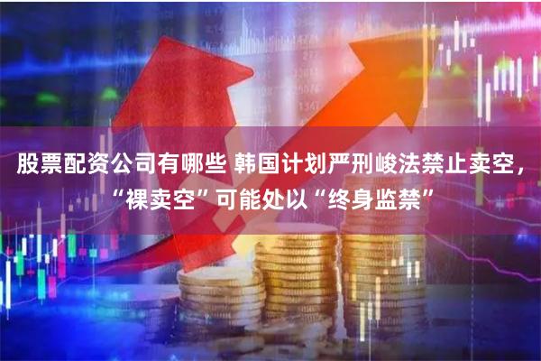 股票配资公司有哪些 韩国计划严刑峻法禁止卖空，“裸卖空”可能处以“终身监禁”