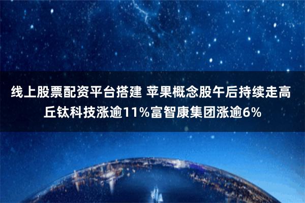 线上股票配资平台搭建 苹果概念股午后持续走高 丘钛科技涨逾11%富智康集团涨逾6%