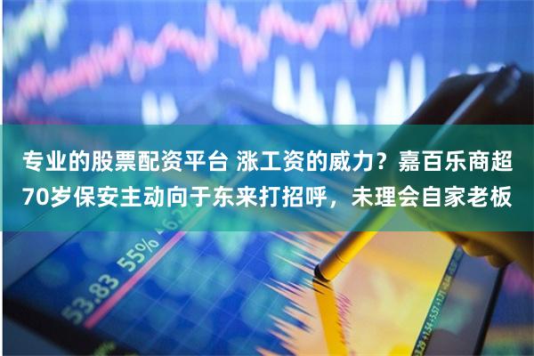 专业的股票配资平台 涨工资的威力？嘉百乐商超70岁保安主动向于东来打招呼，未理会自家老板