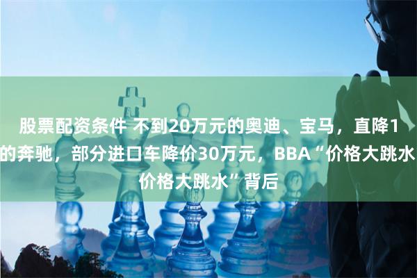 股票配资条件 不到20万元的奥迪、宝马，直降16万元的奔驰，部分进口车降价30万元，BBA“价格大跳水”背后
