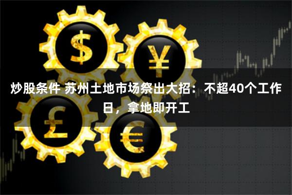 炒股条件 苏州土地市场祭出大招：不超40个工作日，拿地即开工