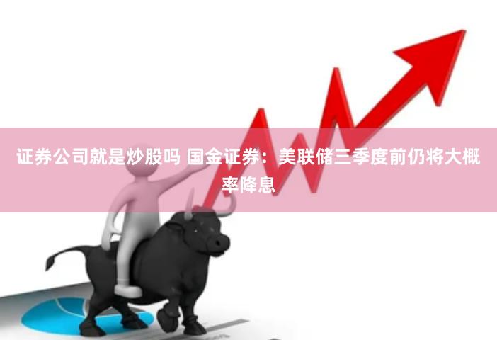 证券公司就是炒股吗 国金证券：美联储三季度前仍将大概率降息
