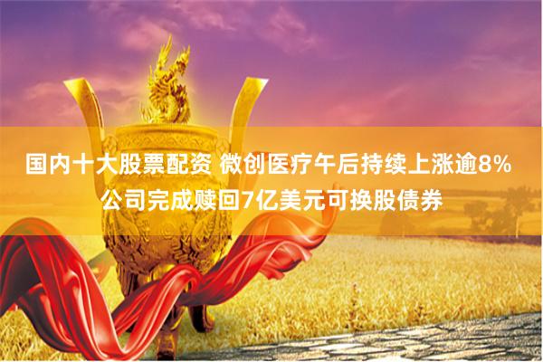 国内十大股票配资 微创医疗午后持续上涨逾8% 公司完成赎回7亿美元可换股债券