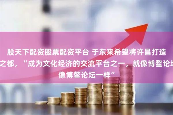 股天下配资股票配资平台 于东来希望将许昌打造成幸福之都，“成为文化经济的交流平台之一，就像博鳌论坛一样”