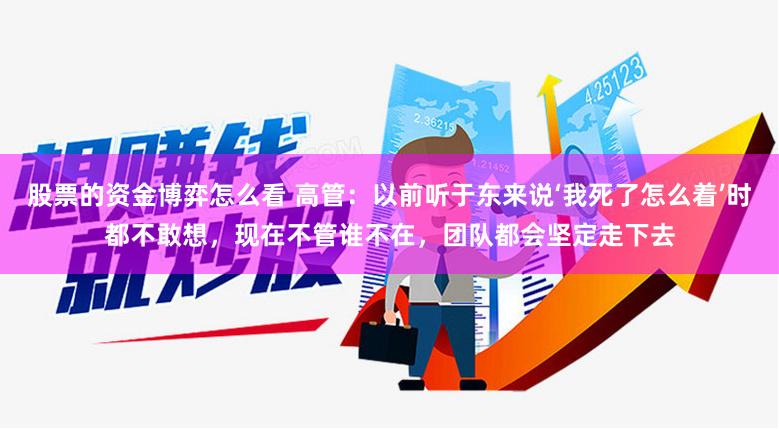 股票的资金博弈怎么看 高管：以前听于东来说‘我死了怎么着’时都不敢想，现在不管谁不在，团队都会坚定走下去