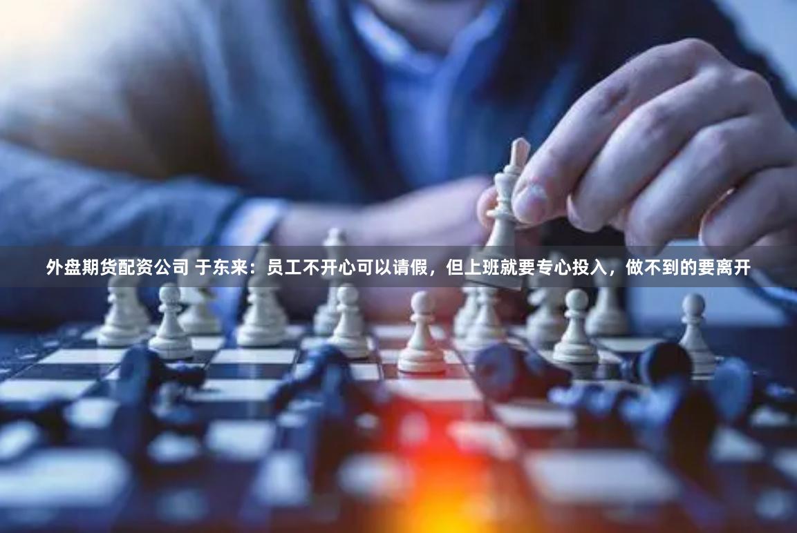 外盘期货配资公司 于东来：员工不开心可以请假，但上班就要专心投入，做不到的要离开
