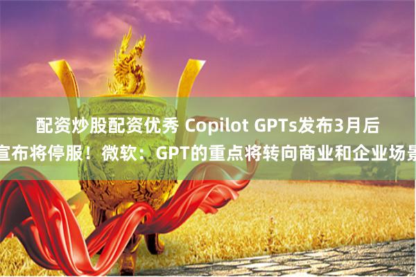 配资炒股配资优秀 Copilot GPTs发布3月后宣布将停服！微软：GPT的重点将转向商业和企业场景