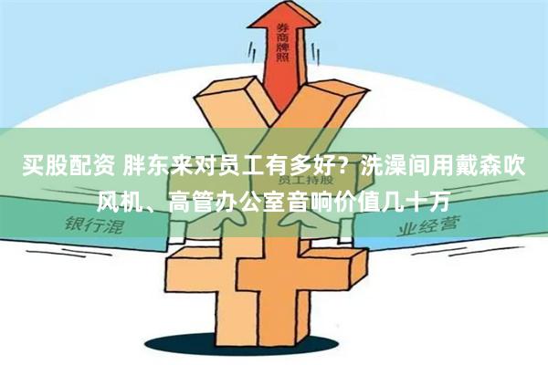 买股配资 胖东来对员工有多好？洗澡间用戴森吹风机、高管办公室音响价值几十万