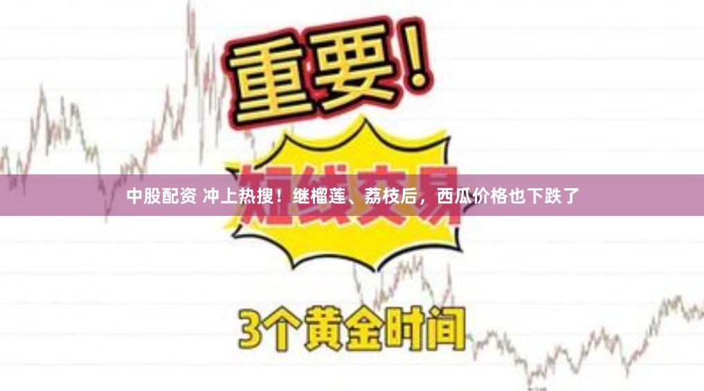 中股配资 冲上热搜！继榴莲、荔枝后，西瓜价格也下跌了