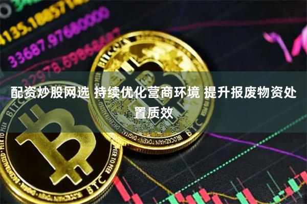 配资炒股网选 持续优化营商环境 提升报废物资处置质效