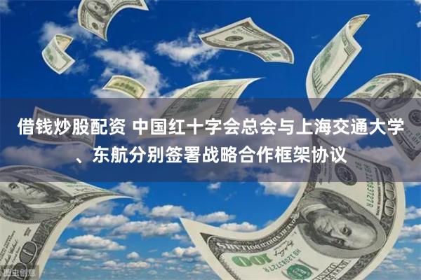 借钱炒股配资 中国红十字会总会与上海交通大学、东航分别签署战略合作框架协议