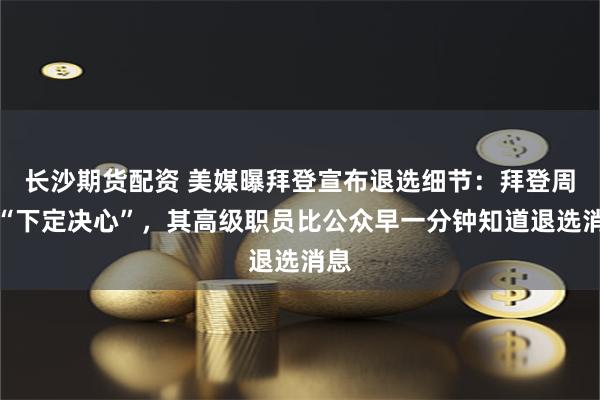 长沙期货配资 美媒曝拜登宣布退选细节：拜登周日“下定决心”，其高级职员比公众早一分钟知道退选消息