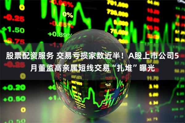 股票配资服务 交易亏损家数近半！A股上市公司5月董监高亲属短线交易“扎堆”曝光
