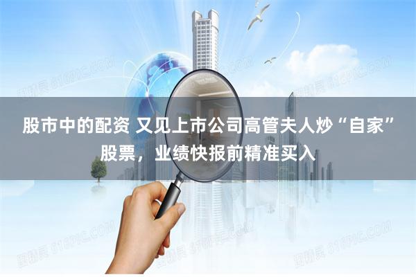 股市中的配资 又见上市公司高管夫人炒“自家”股票，业绩快报前精准买入