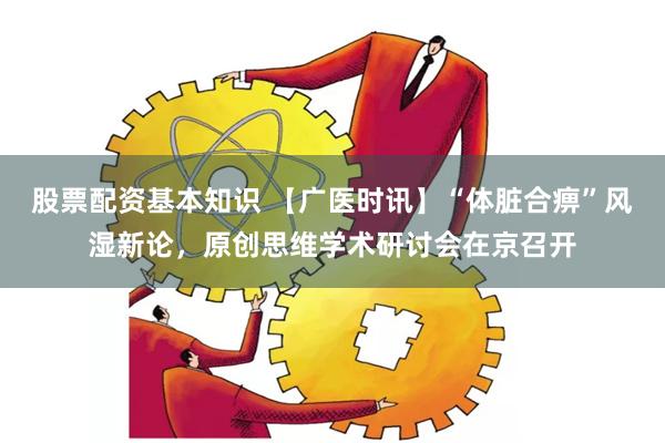 股票配资基本知识 【广医时讯】“体脏合痹”风湿新论，原创思维学术研讨会在京召开