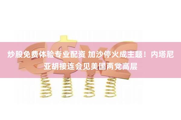 炒股免费体验专业配资 加沙停火成主题！内塔尼亚胡接连会见美国两党高层