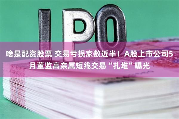 啥是配资股票 交易亏损家数近半！A股上市公司5月董监高亲属短线交易“扎堆”曝光