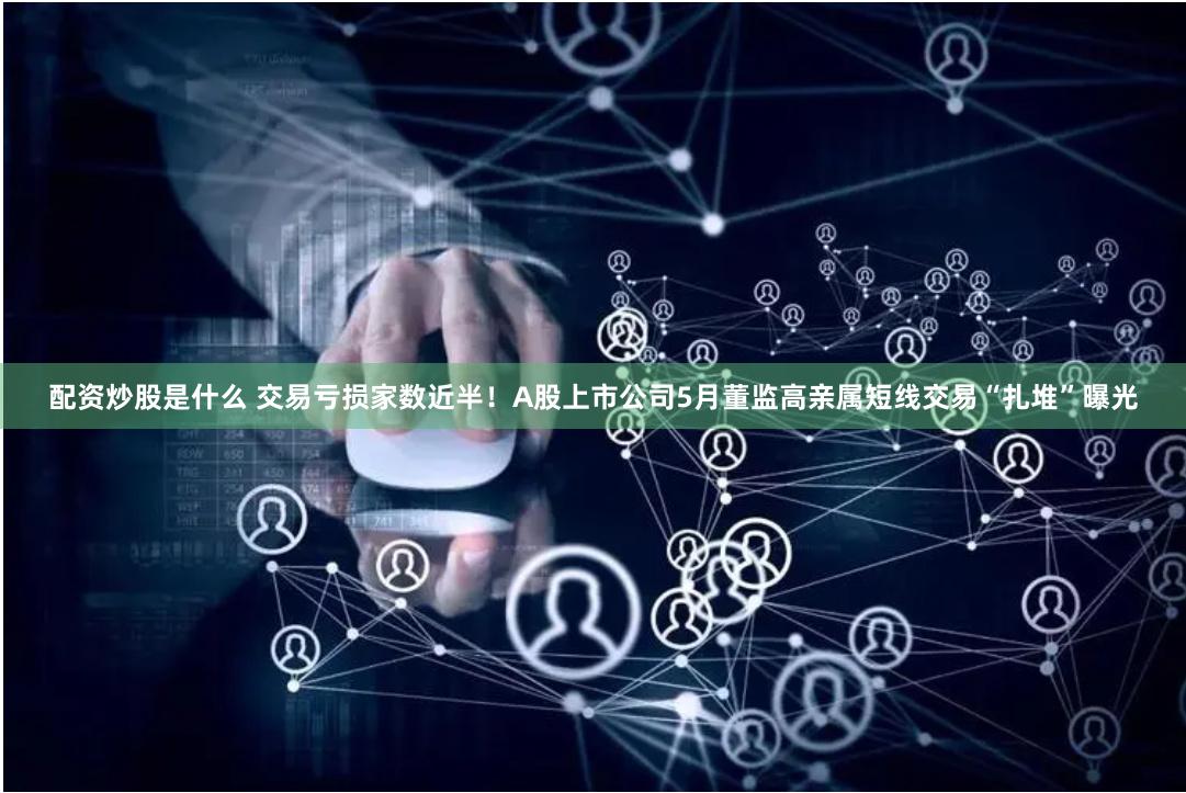 配资炒股是什么 交易亏损家数近半！A股上市公司5月董监高亲属短线交易“扎堆”曝光