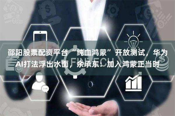 邵阳股票配资平台 “纯血鸿蒙” 开放测试，华为AI打法浮出水面，余承东：加入鸿蒙正当时
