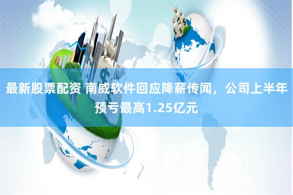 最新股票配资 南威软件回应降薪传闻，公司上半年预亏最高1.25亿元