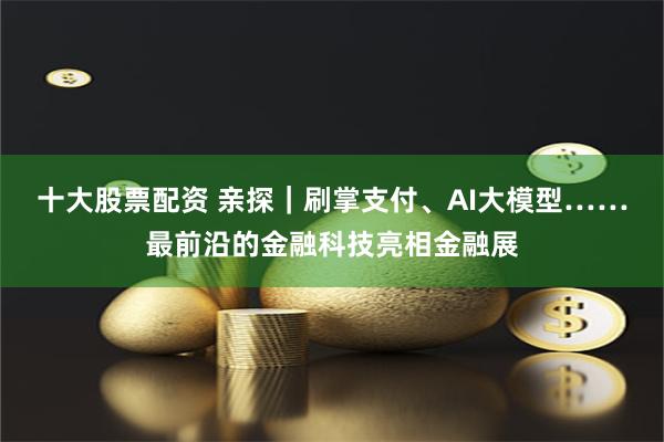 十大股票配资 亲探｜刷掌支付、AI大模型……最前沿的金融科技亮相金融展