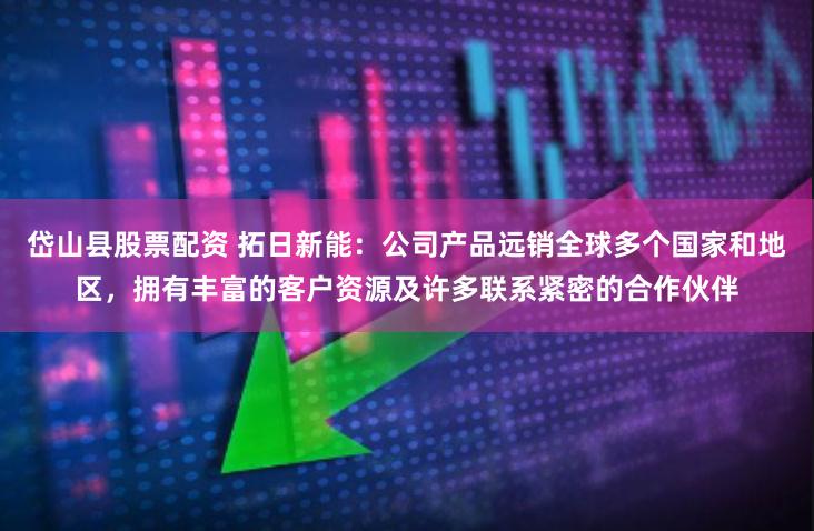 岱山县股票配资 拓日新能：公司产品远销全球多个国家和地区，拥有丰富的客户资源及许多联系紧密的合作伙伴