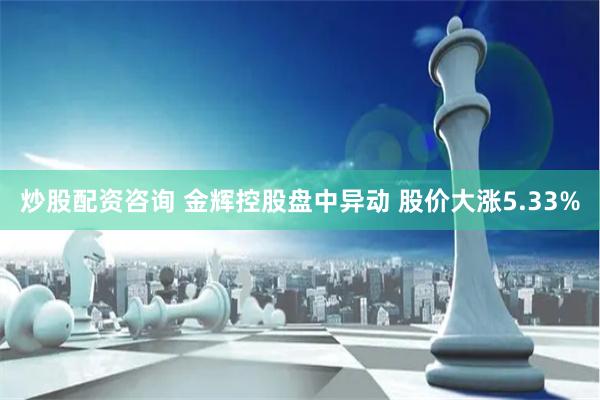 炒股配资咨询 金辉控股盘中异动 股价大涨5.33%