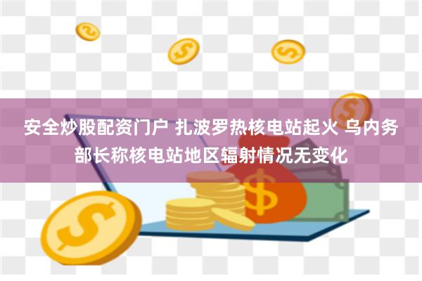 安全炒股配资门户 扎波罗热核电站起火 乌内务部长称核电站地区辐射情况无变化