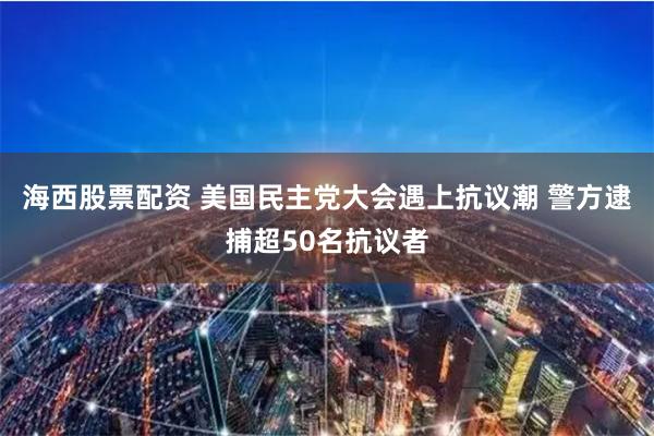 海西股票配资 美国民主党大会遇上抗议潮 警方逮捕超50名抗议者