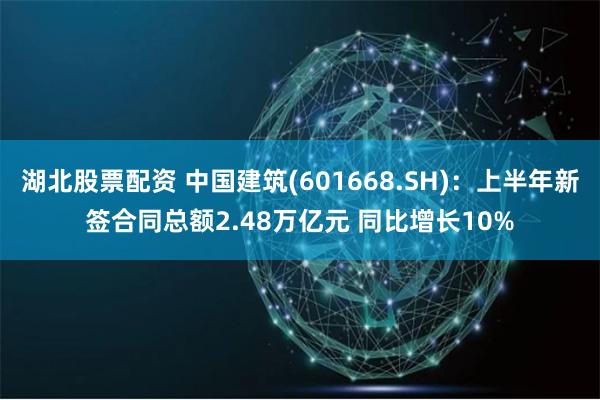 湖北股票配资 中国建筑(601668.SH)：上半年新签合同总额2.48万亿元 同比增长10%