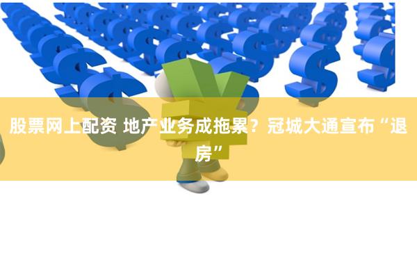 股票网上配资 地产业务成拖累？冠城大通宣布“退房”