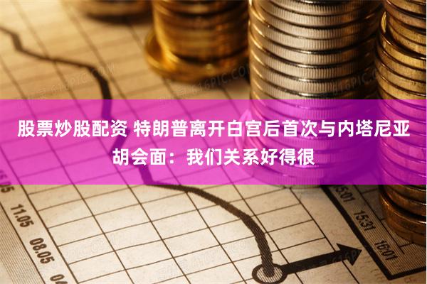 股票炒股配资 特朗普离开白宫后首次与内塔尼亚胡会面：我们关系好得很