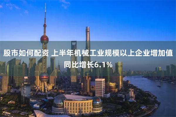 股市如何配资 上半年机械工业规模以上企业增加值同比增长6.1%