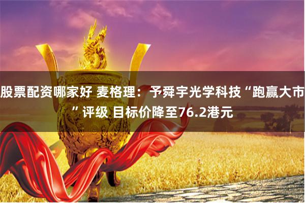 股票配资哪家好 麦格理：予舜宇光学科技“跑赢大市”评级 目标价降至76.2港元